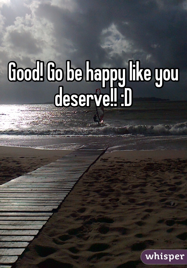 Good! Go be happy like you deserve!! :D