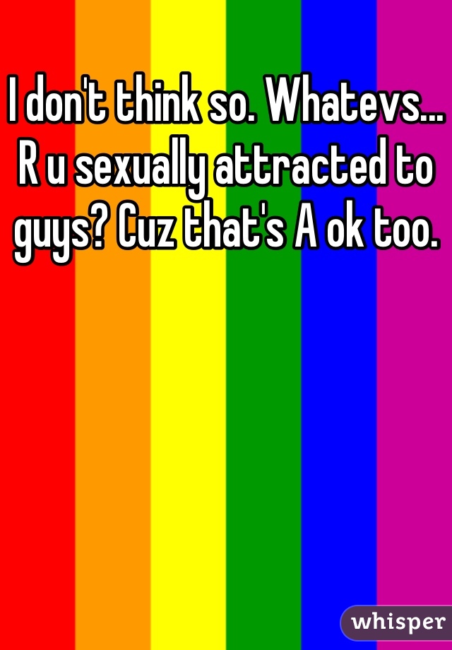 I don't think so. Whatevs... R u sexually attracted to guys? Cuz that's A ok too.
