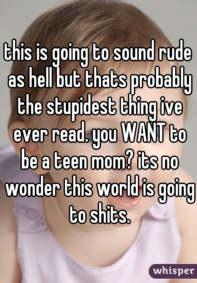 this is going to sound rude as hell but thats probably the stupidest thing ive ever read. you WANT to be a teen mom? its no wonder this world is going to shits.