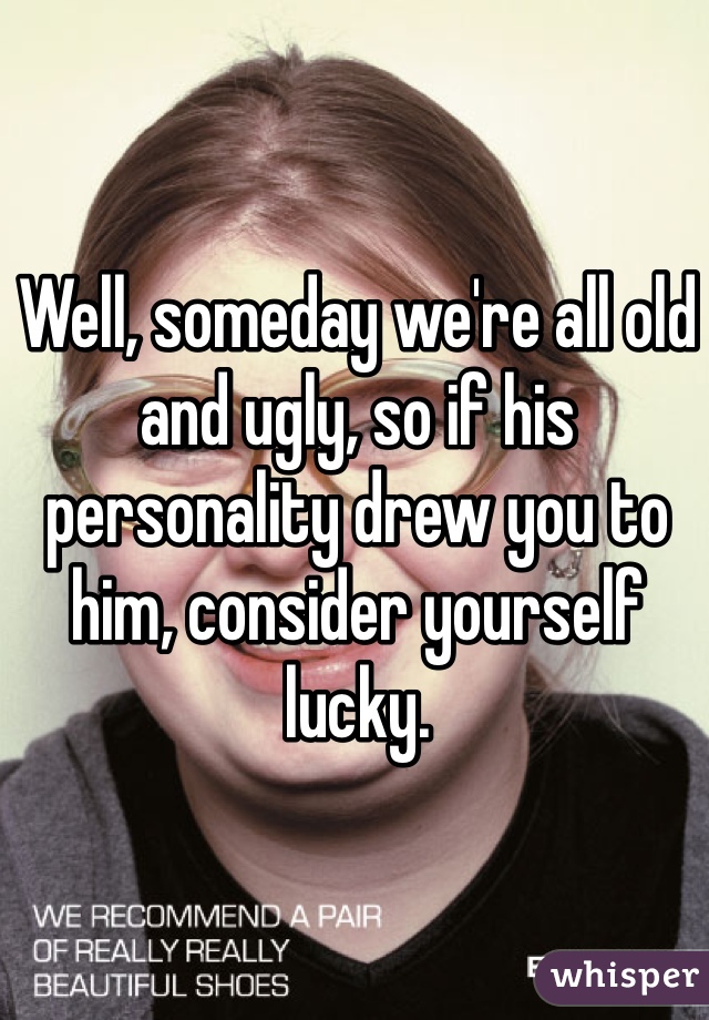 Well, someday we're all old and ugly, so if his personality drew you to him, consider yourself lucky.