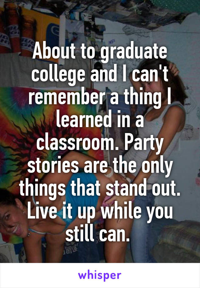 About to graduate college and I can't remember a thing I learned in a classroom. Party stories are the only things that stand out. Live it up while you still can. 