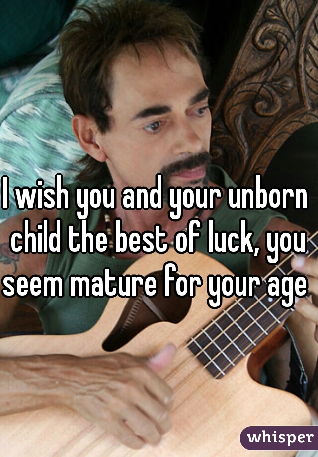 I wish you and your unborn child the best of luck, you seem mature for your age 