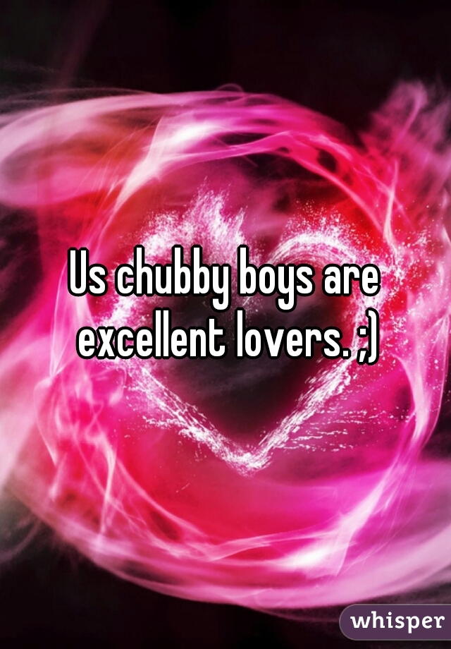 Us chubby boys are excellent lovers. ;)
