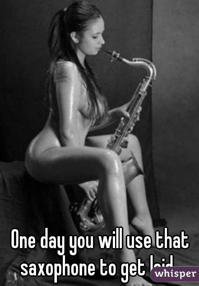 One day you will use that saxophone to get laid...