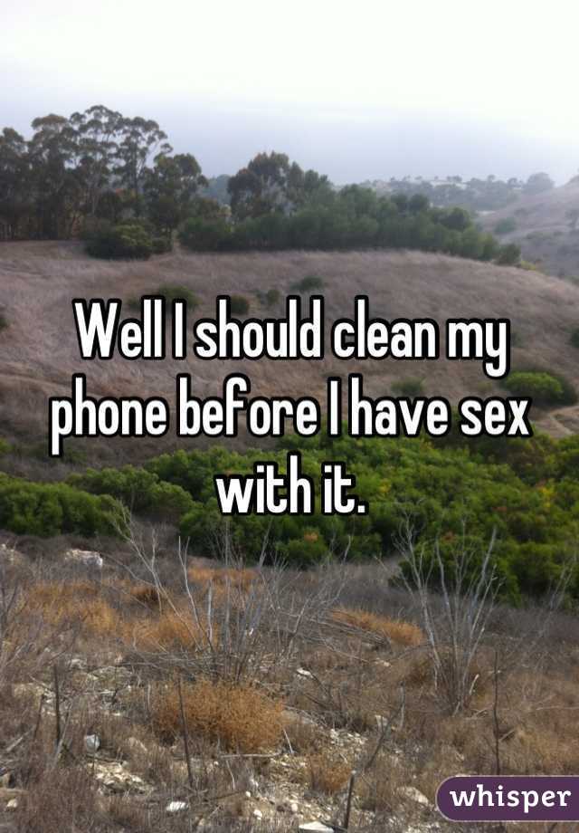 Well I should clean my phone before I have sex with it.