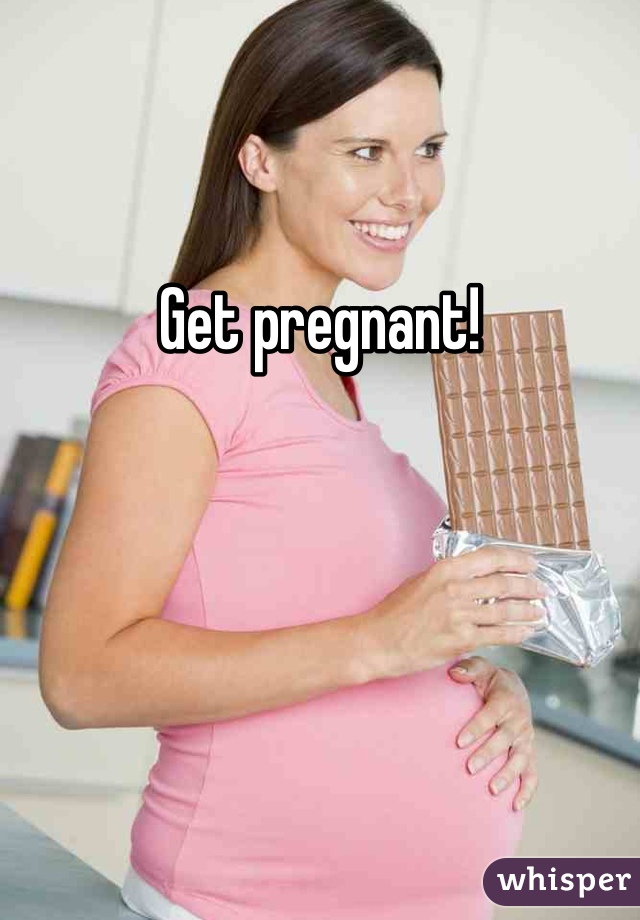 

Get pregnant!