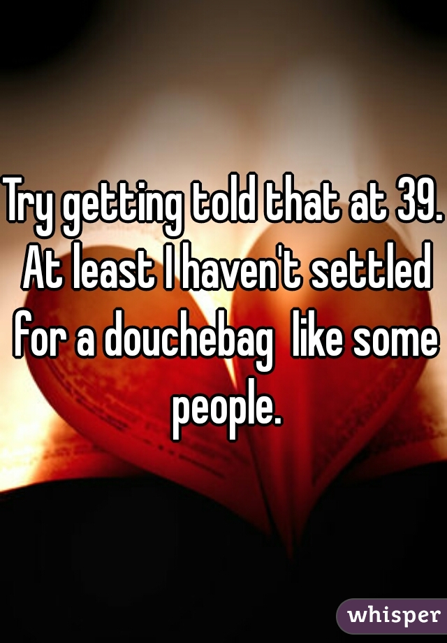 Try getting told that at 39. At least I haven't settled for a douchebag  like some people.