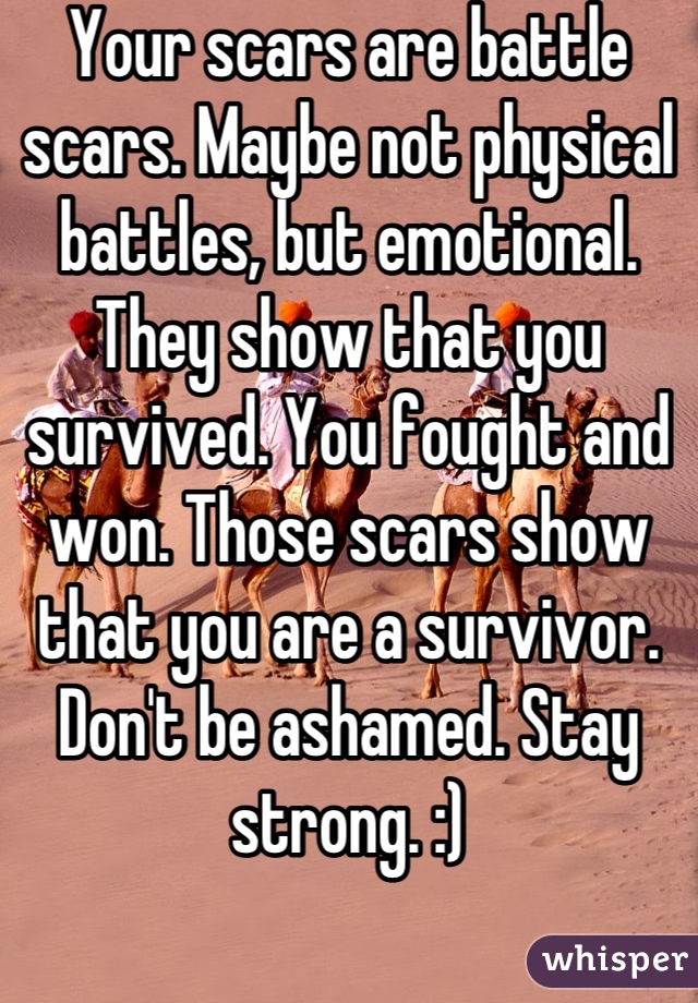 Your scars are battle scars. Maybe not physical battles, but emotional. They show that you survived. You fought and won. Those scars show that you are a survivor. Don't be ashamed. Stay strong. :)