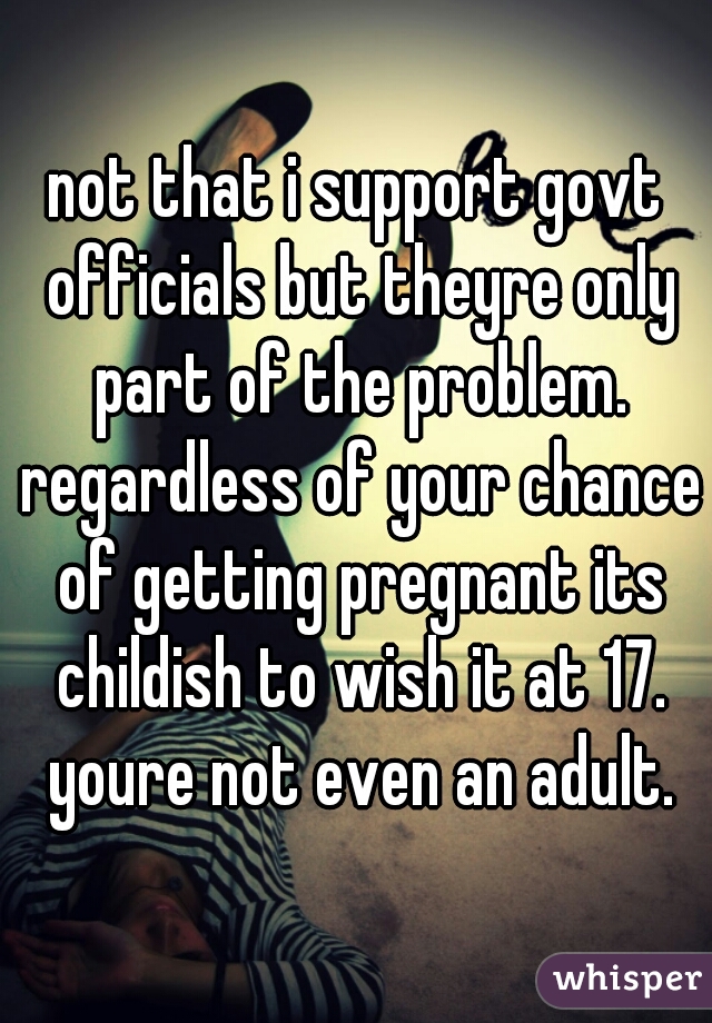 not that i support govt officials but theyre only part of the problem. regardless of your chance of getting pregnant its childish to wish it at 17. youre not even an adult.