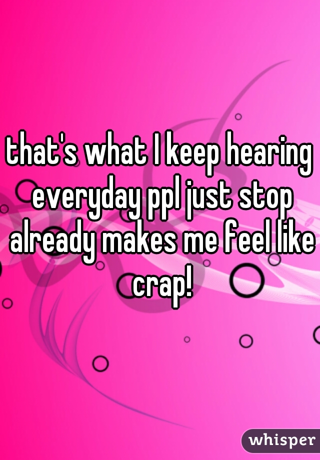 that's what I keep hearing everyday ppl just stop already makes me feel like crap!