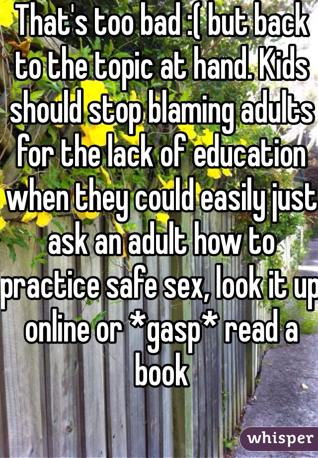 That's too bad :( but back to the topic at hand. Kids should stop blaming adults for the lack of education when they could easily just ask an adult how to practice safe sex, look it up online or *gasp* read a book