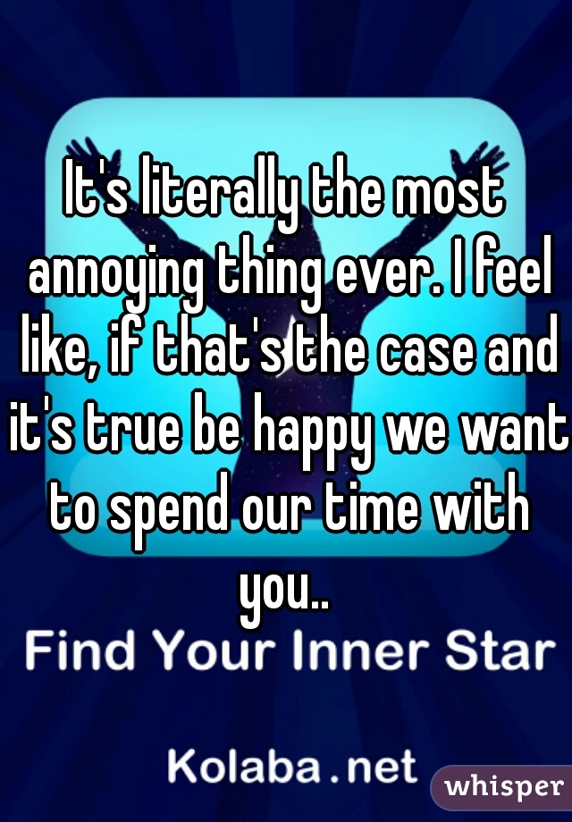 It's literally the most annoying thing ever. I feel like, if that's the case and it's true be happy we want to spend our time with you.. 