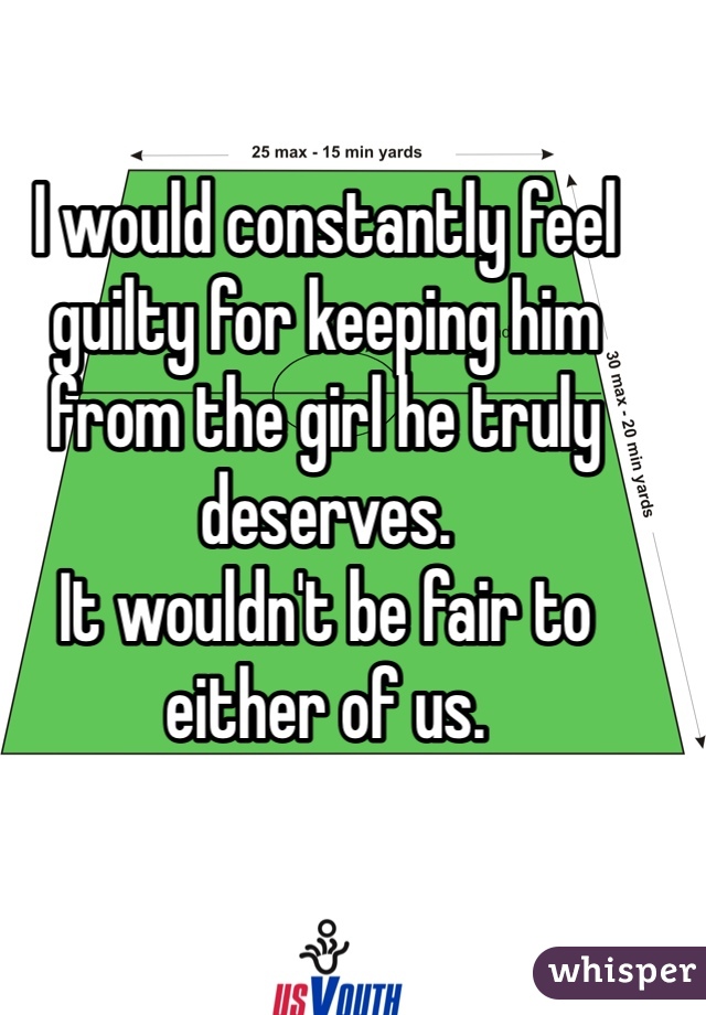 I would constantly feel guilty for keeping him from the girl he truly deserves.
It wouldn't be fair to either of us.