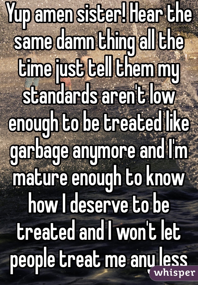 Yup amen sister! Hear the same damn thing all the time just tell them my standards aren't low enough to be treated like garbage anymore and I'm mature enough to know how I deserve to be treated and I won't let people treat me any less 