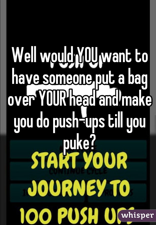 Well would YOU want to have someone put a bag over YOUR head and make you do push-ups till you puke?