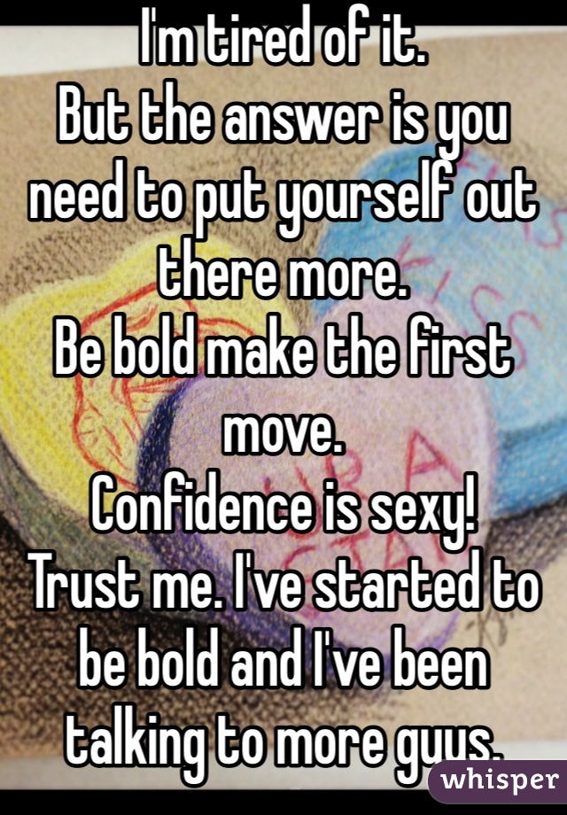 I'm tired of it.
But the answer is you need to put yourself out there more. 
Be bold make the first move. 
Confidence is sexy! 
Trust me. I've started to be bold and I've been talking to more guys. 