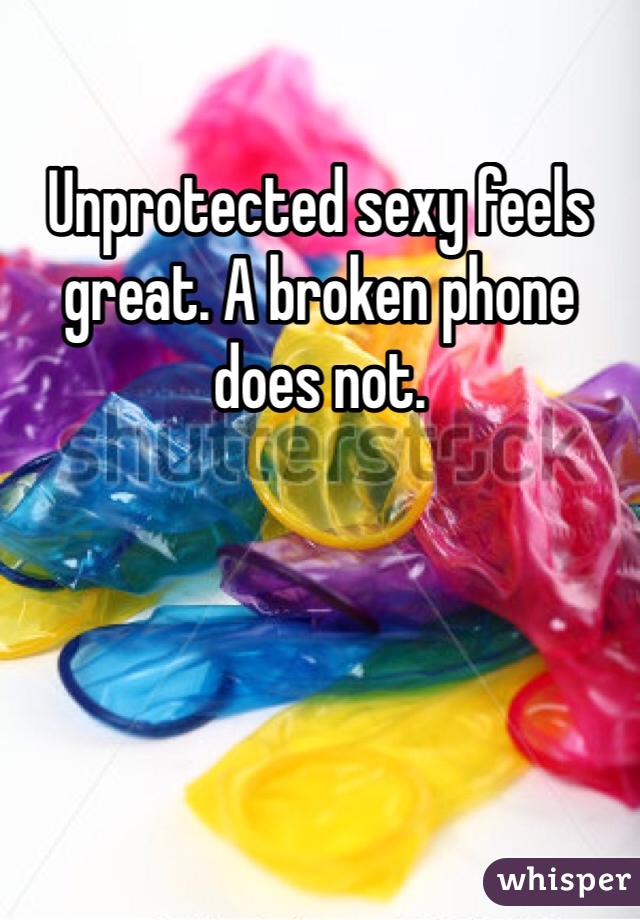 Unprotected sexy feels great. A broken phone does not. 