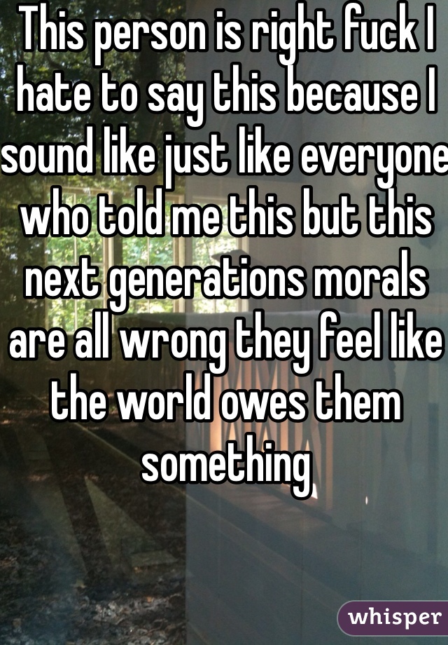 This person is right fuck I hate to say this because I sound like just like everyone who told me this but this next generations morals are all wrong they feel like the world owes them something 