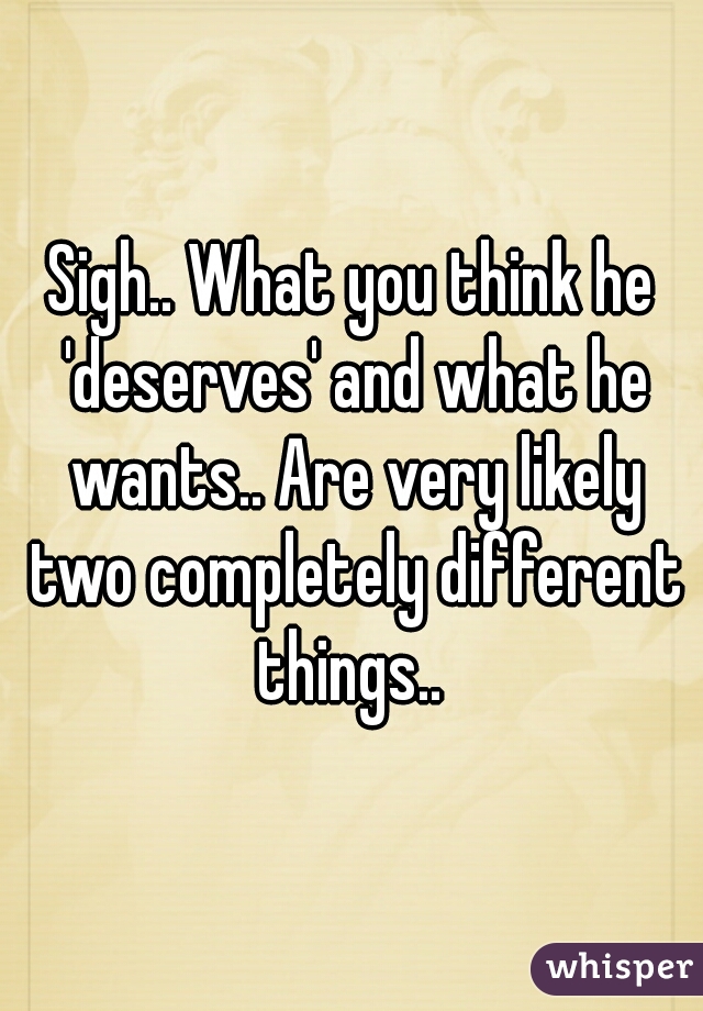 Sigh.. What you think he 'deserves' and what he wants.. Are very likely two completely different things.. 