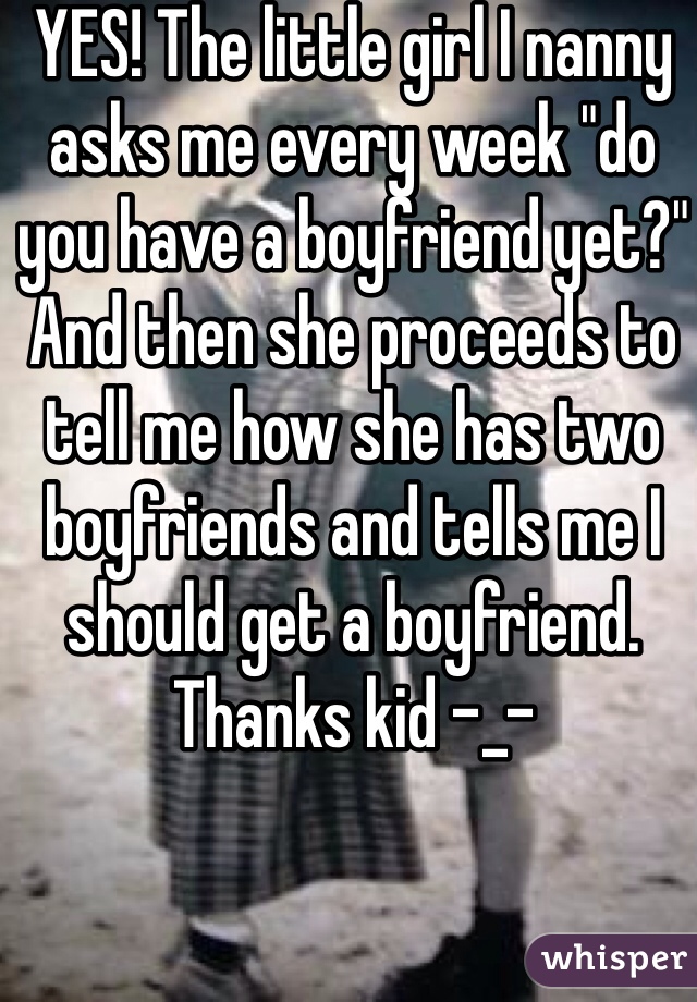 YES! The little girl I nanny asks me every week "do you have a boyfriend yet?" And then she proceeds to tell me how she has two boyfriends and tells me I should get a boyfriend. Thanks kid -_- 