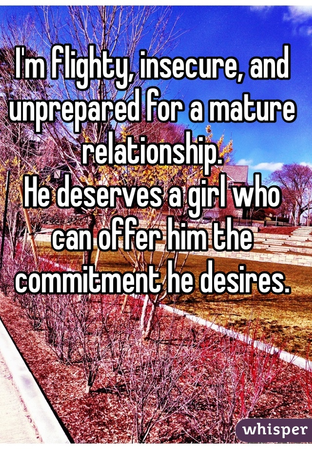 I'm flighty, insecure, and unprepared for a mature relationship.
He deserves a girl who can offer him the commitment he desires.