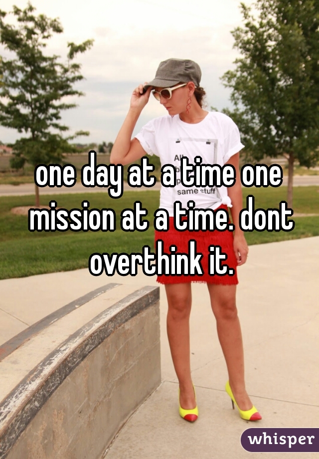 one day at a time one mission at a time. dont overthink it.