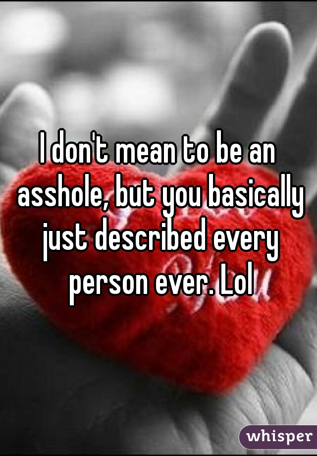 I don't mean to be an asshole, but you basically just described every person ever. Lol