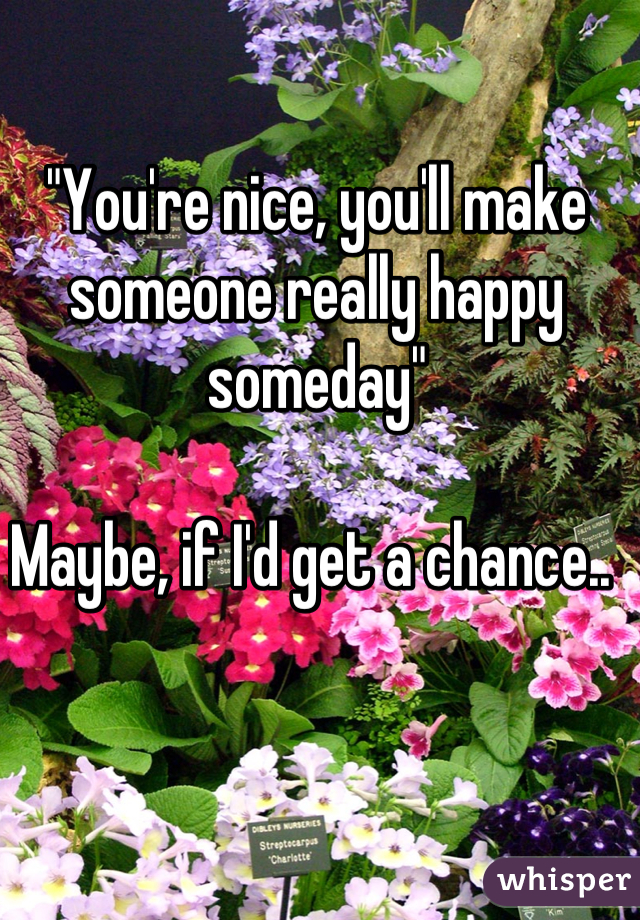 "You're nice, you'll make someone really happy someday"

Maybe, if I'd get a chance.. 