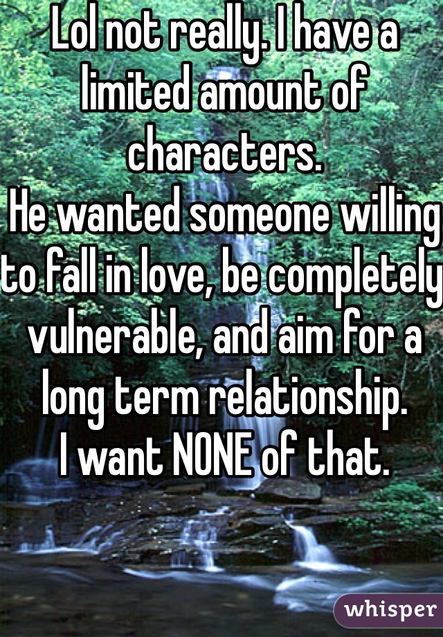 Lol not really. I have a limited amount of characters.
He wanted someone willing to fall in love, be completely vulnerable, and aim for a long term relationship.
I want NONE of that.