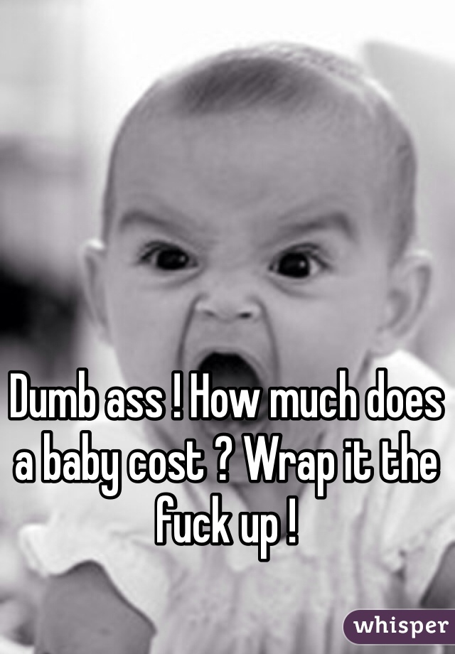 Dumb ass ! How much does a baby cost ? Wrap it the fuck up ! 