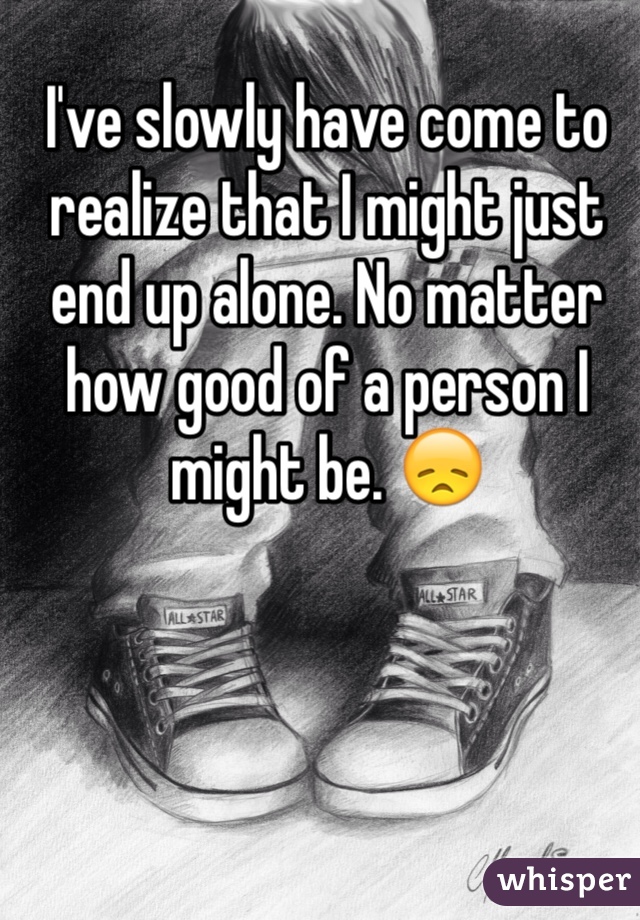I've slowly have come to realize that I might just end up alone. No matter how good of a person I might be. 😞