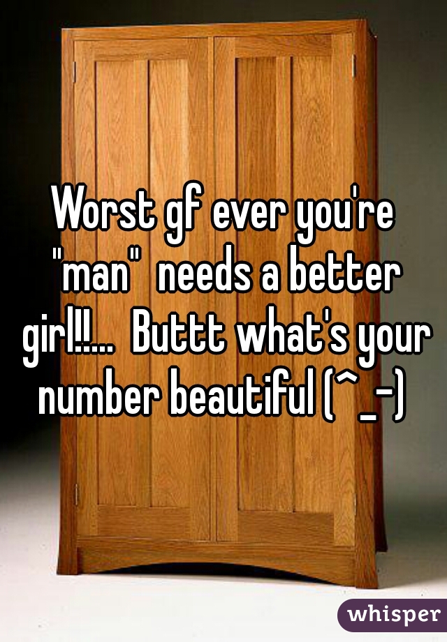 Worst gf ever you're "man"  needs a better girl!!...  Buttt what's your number beautiful (^_-) 