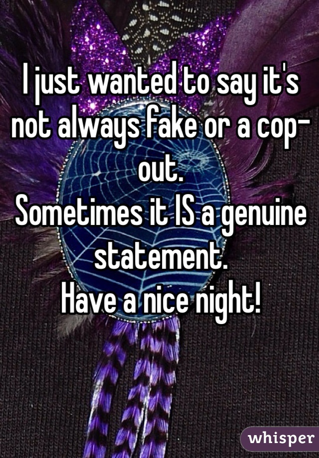 I just wanted to say it's not always fake or a cop-out.
Sometimes it IS a genuine statement.
Have a nice night!