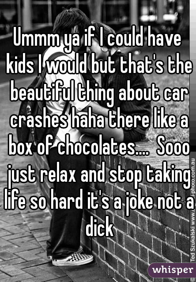 Ummm ya if I could have kids I would but that's the beautiful thing about car crashes haha there like a box of chocolates....  Sooo just relax and stop taking life so hard it's a joke not a dick