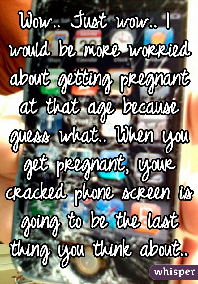 Wow.. Just wow.. I would be more worried about getting pregnant at that age because guess what.. When you get pregnant, your cracked phone screen is going to be the last thing you think about..