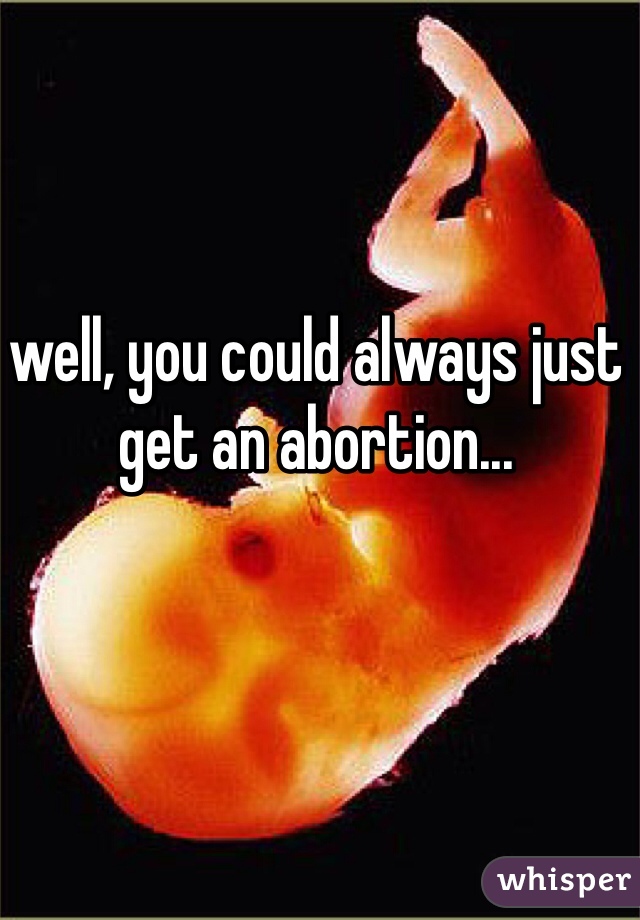 well, you could always just get an abortion...