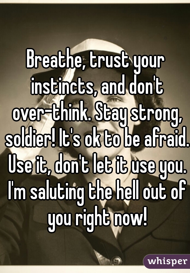 Breathe, trust your instincts, and don't over-think. Stay strong, soldier! It's ok to be afraid. Use it, don't let it use you. I'm saluting the hell out of you right now!