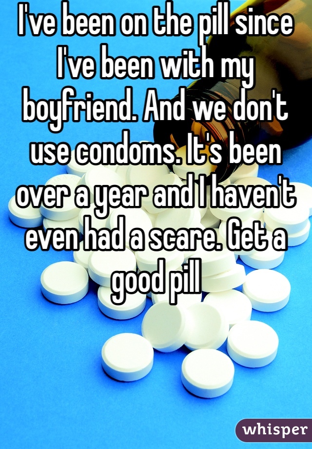 I've been on the pill since I've been with my boyfriend. And we don't use condoms. It's been over a year and I haven't even had a scare. Get a good pill