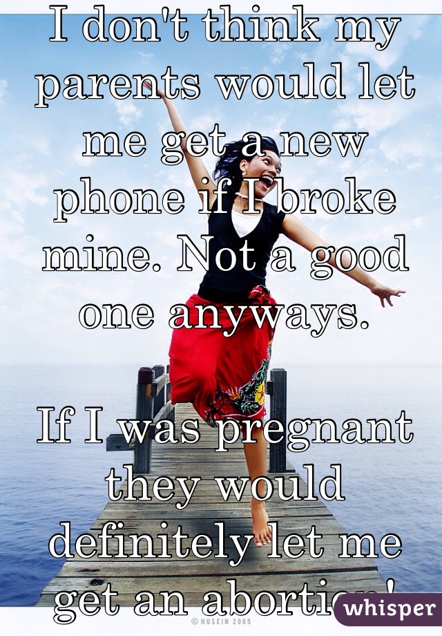 I don't think my parents would let me get a new phone if I broke mine. Not a good one anyways. 

If I was pregnant they would definitely let me get an abortion! For sure!