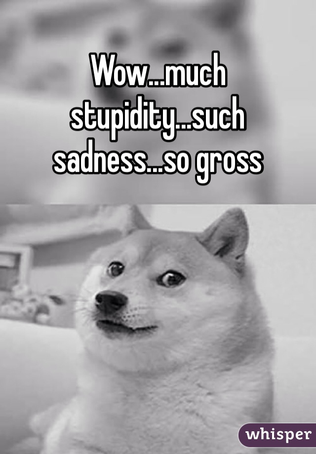 Wow...much stupidity...such sadness...so gross