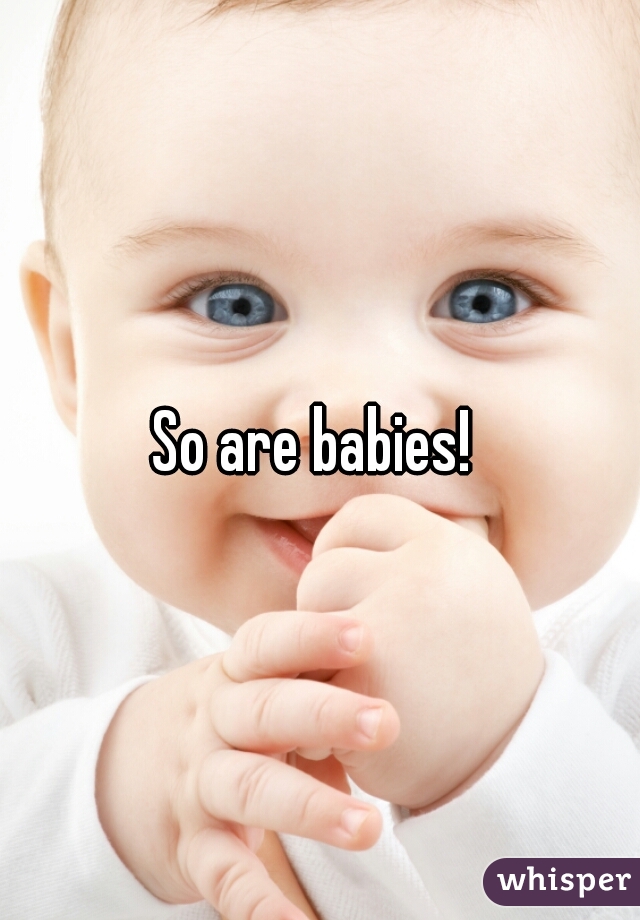 So are babies! 