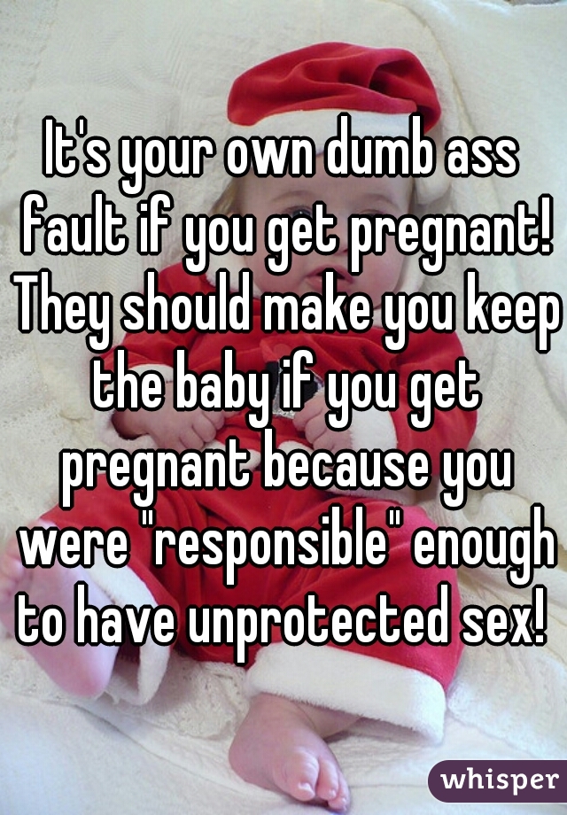 It's your own dumb ass fault if you get pregnant! They should make you keep the baby if you get pregnant because you were "responsible" enough to have unprotected sex! 