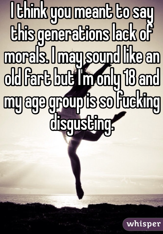 I think you meant to say this generations lack of morals. I may sound like an old fart but I'm only 18 and my age group is so fucking disgusting. 