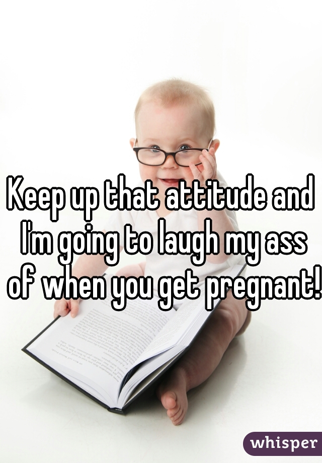 Keep up that attitude and I'm going to laugh my ass of when you get pregnant! 