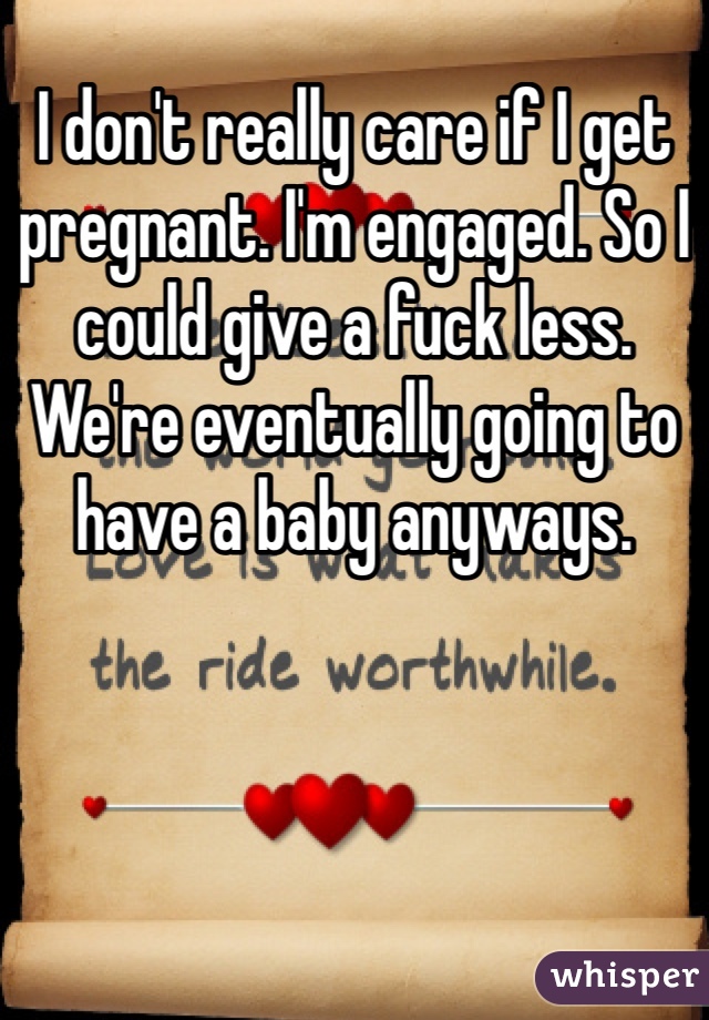 I don't really care if I get pregnant. I'm engaged. So I could give a fuck less. We're eventually going to have a baby anyways.