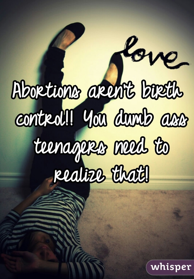 Abortions aren't birth control!! You dumb ass teenagers need to realize that!