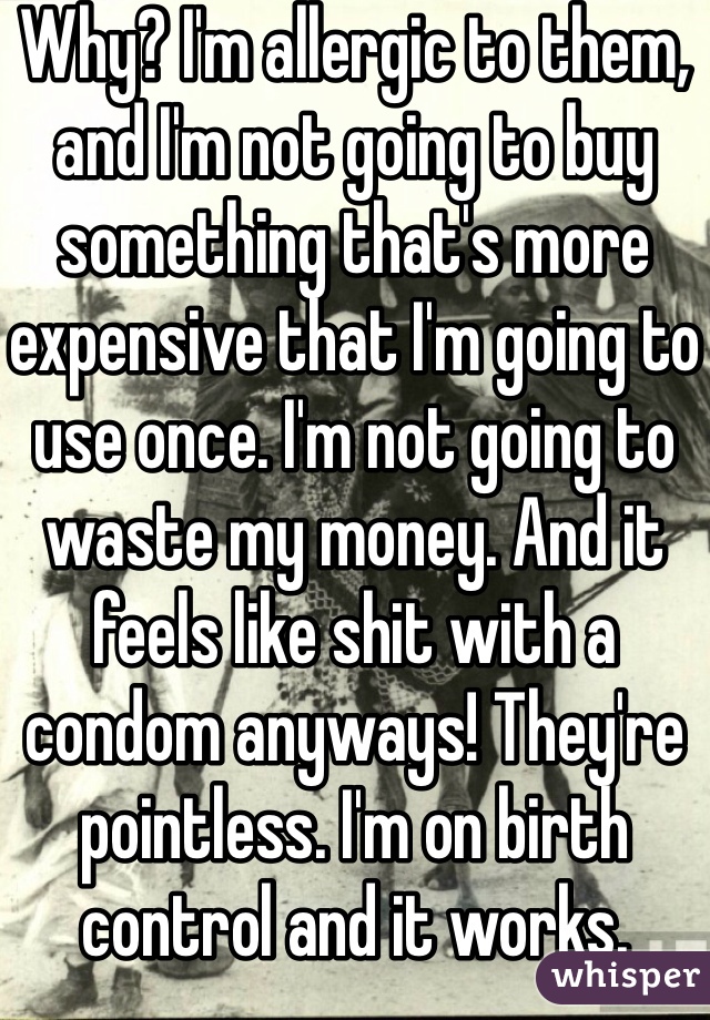 Why? I'm allergic to them, and I'm not going to buy something that's more expensive that I'm going to use once. I'm not going to waste my money. And it feels like shit with a condom anyways! They're pointless. I'm on birth control and it works. 