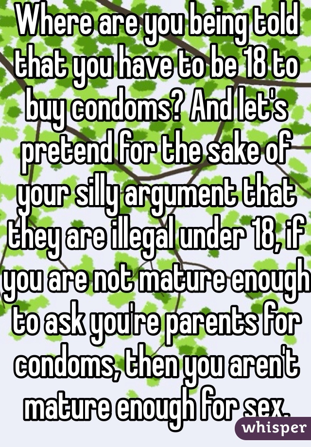 Where are you being told that you have to be 18 to buy condoms? And let's pretend for the sake of your silly argument that they are illegal under 18, if you are not mature enough to ask you're parents for condoms, then you aren't mature enough for sex. Simple as that.