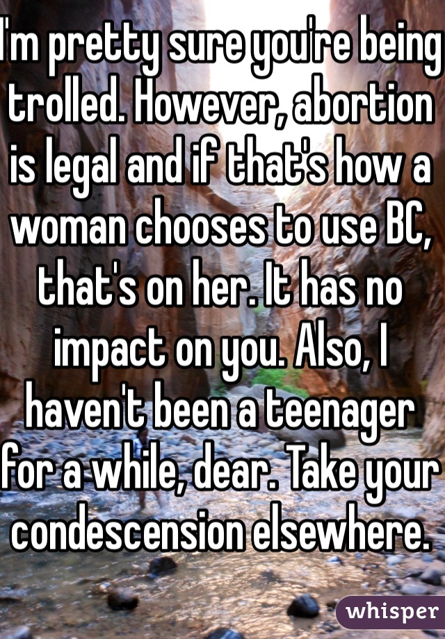 I'm pretty sure you're being trolled. However, abortion is legal and if that's how a woman chooses to use BC, that's on her. It has no impact on you. Also, I haven't been a teenager for a while, dear. Take your condescension elsewhere.