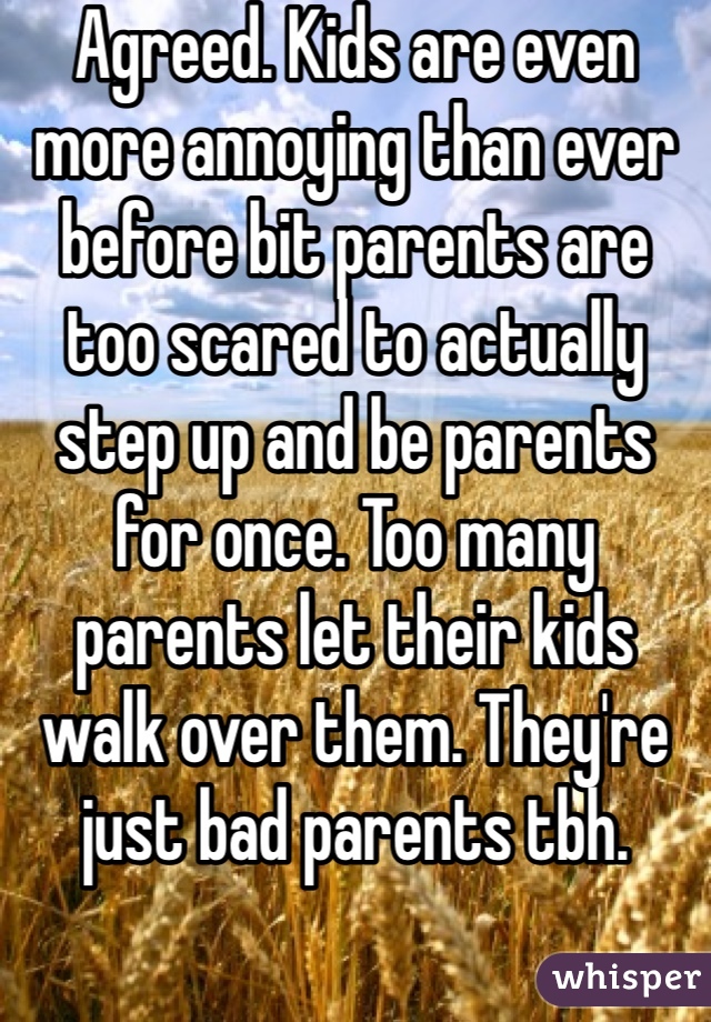 Agreed. Kids are even more annoying than ever before bit parents are too scared to actually step up and be parents for once. Too many parents let their kids walk over them. They're just bad parents tbh.